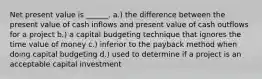 Net present value is ______. a.) the difference between the present value of cash inflows and present value of cash outflows for a project b.) a capital budgeting technique that ignores the time value of money c.) inferior to the payback method when doing capital budgeting d.) used to determine if a project is an acceptable capital investment