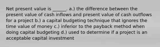 Net present value is ______. a.) the difference between the present value of cash inflows and present value of cash outflows for a project b.) a capital budgeting technique that ignores the time value of money c.) inferior to the payback method when doing capital budgeting d.) used to determine if a project is an acceptable capital investment