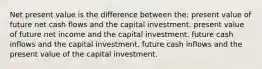 Net present value is the difference between the: present value of future net cash flows and the capital investment. present value of future net income and the capital investment. future cash inflows and the capital investment. future cash inflows and the present value of the capital investment.