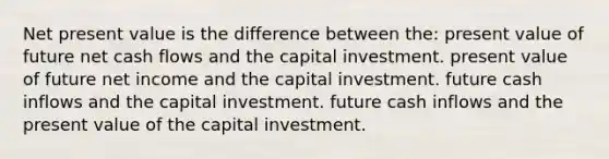 Net present value is the difference between the: present value of future net cash flows and the capital investment. present value of future net income and the capital investment. future cash inflows and the capital investment. future cash inflows and the present value of the capital investment.