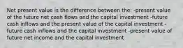 Net present value is the difference between the: -present value of the future net cash flows and the capital investment -future cash inflows and the present value of the capital investment -future cash inflows and the capital investment -present value of future net income and the capital investment