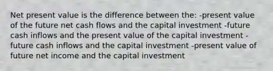 Net present value is the difference between the: -present value of the future net cash flows and the capital investment -future cash inflows and the present value of the capital investment -future cash inflows and the capital investment -present value of future net income and the capital investment