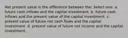 Net present value is the difference between the: Select one: a. future cash inflows and the capital investment. b. future cash inflows and the present value of the capital investment. c. present value of future net cash flows and the capital investment. d. present value of future net income and the capital investment.