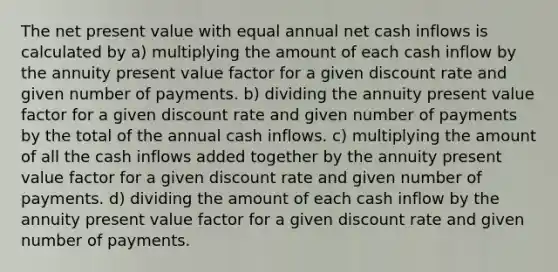 The net present value with equal annual net cash inflows is calculated by a) multiplying the amount of each cash inflow by the annuity present value factor for a given discount rate and given number of payments. b) dividing the annuity present value factor for a given discount rate and given number of payments by the total of the annual cash inflows. c) multiplying the amount of all the cash inflows added together by the annuity present value factor for a given discount rate and given number of payments. d) dividing the amount of each cash inflow by the annuity present value factor for a given discount rate and given number of payments.