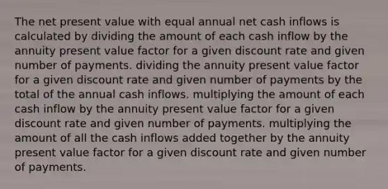 The net present value with equal annual net cash inflows is calculated by dividing the amount of each cash inflow by the annuity present value factor for a given discount rate and given number of payments. dividing the annuity present value factor for a given discount rate and given number of payments by the total of the annual cash inflows. multiplying the amount of each cash inflow by the annuity present value factor for a given discount rate and given number of payments. multiplying the amount of all the cash inflows added together by the annuity present value factor for a given discount rate and given number of payments.