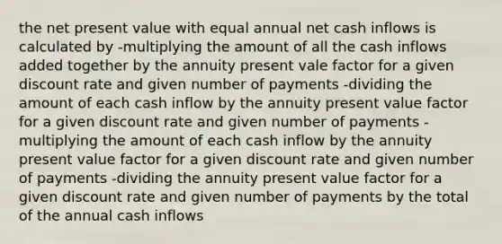 the net present value with equal annual net cash inflows is calculated by -multiplying the amount of all the cash inflows added together by the annuity present vale factor for a given discount rate and given number of payments -dividing the amount of each cash inflow by the annuity present value factor for a given discount rate and given number of payments -multiplying the amount of each cash inflow by the annuity present value factor for a given discount rate and given number of payments -dividing the annuity present value factor for a given discount rate and given number of payments by the total of the annual cash inflows