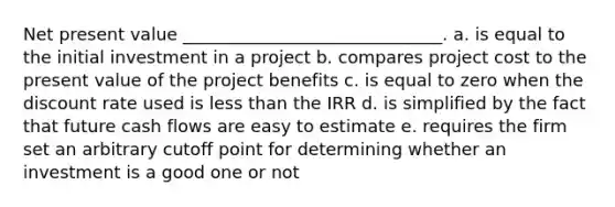 Net present value ______________________________. a. is equal to the initial investment in a project b. compares project cost to the present value of the project benefits c. is equal to zero when the discount rate used is less than the IRR d. is simplified by the fact that future cash flows are easy to estimate e. requires the firm set an arbitrary cutoff point for determining whether an investment is a good one or not