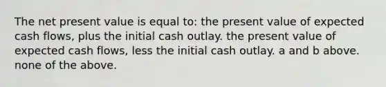 The net present value is equal to: the present value of expected cash flows, plus the initial cash outlay. the present value of expected cash flows, less the initial cash outlay. a and b above. none of the above.