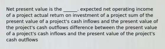 Net present value is the ______. expected net operating income of a project actual return on investment of a project sum of the present value of a project's cash inflows and the present value of the project's cash outflows difference between the present value of a project's cash inflows and the present value of the project's cash outflows