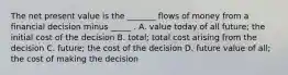 The net present value is the​ _______ flows of money from a financial decision minus​ _____ . A. value today of all​ future; the initial cost of the decision B. ​total; total cost arising from the decision C. ​future; the cost of the decision D. future value of​ all; the cost of making the decision