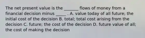 The net present value is the​ _______ flows of money from a financial decision minus​ _____ . A. value today of all​ future; the initial cost of the decision B. ​total; total cost arising from the decision C. ​future; the cost of the decision D. future value of​ all; the cost of making the decision