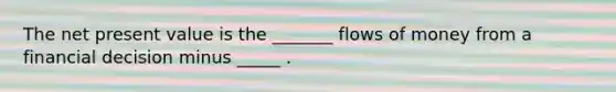 The net present value is the​ _______ flows of money from a financial decision minus​ _____ .