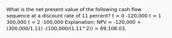 What is the net present value of the following cash flow sequence at a discount rate of 11 percent? t = 0 -120,000 t = 1 300,000 t = 2 -100,000 Explanation: NPV = -120,000 + (300,000/1.11) -(100,000/(1.11^2)) = 69,108.03.