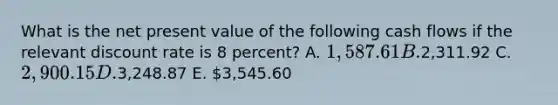 What is the net present value of the following cash flows if the relevant discount rate is 8 percent? A. 1,587.61 B.2,311.92 C. 2,900.15 D.3,248.87 E. 3,545.60