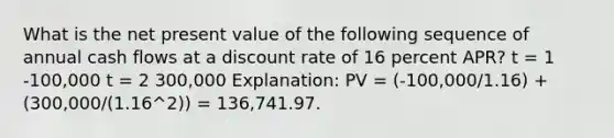 What is the net present value of the following sequence of annual cash flows at a discount rate of 16 percent APR? t = 1 -100,000 t = 2 300,000 Explanation: PV = (-100,000/1.16) + (300,000/(1.16^2)) = 136,741.97.