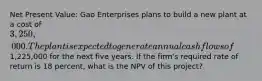 Net Present Value: Gao Enterprises plans to build a new plant at a cost of 3,250,000. The plant is expected to generate annual cash flows of1,225,000 for the next five years. If the firm's required rate of return is 18 percent, what is the NPV of this project?