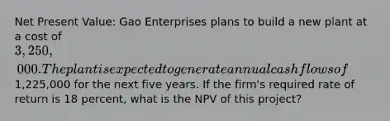 Net Present Value: Gao Enterprises plans to build a new plant at a cost of 3,250,000. The plant is expected to generate annual cash flows of1,225,000 for the next five years. If the firm's required rate of return is 18 percent, what is the NPV of this project?