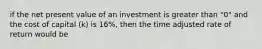 if the net present value of an investment is greater than "0" and the cost of capital (k) is 16%, then the time adjusted rate of return would be