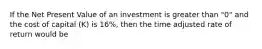 If the Net Present Value of an investment is greater than "0" and the cost of capital (K) is 16%, then the time adjusted rate of return would be