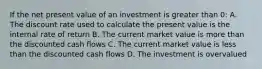 If the net present value of an investment is greater than 0: A. The discount rate used to calculate the present value is the internal rate of return B. The current market value is more than the discounted cash flows C. The current market value is less than the discounted cash flows D. The investment is overvalued