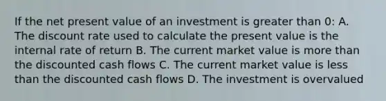 If the net present value of an investment is greater than 0: A. The discount rate used to calculate the present value is the internal rate of return B. The current market value is more than the discounted cash flows C. The current market value is less than the discounted cash flows D. The investment is overvalued