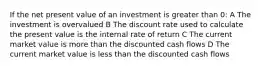 If the net present value of an investment is greater than 0: A The investment is overvalued B The discount rate used to calculate the present value is the internal rate of return C The current market value is more than the discounted cash flows D The current market value is less than the discounted cash flows