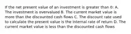 If the net present value of an investment is greater than 0: A. The investment is overvalued B. The current market value is more than the discounted cash flows C. The discount rate used to calculate the present value is the internal rate of return D. The current market value is less than the discounted cash flows