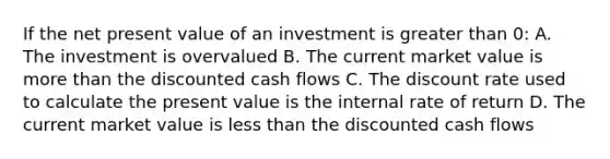 If the net present value of an investment is greater than 0: A. The investment is overvalued B. The current market value is more than the discounted cash flows C. The discount rate used to calculate the present value is the internal rate of return D. The current market value is less than the discounted cash flows