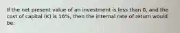 If the net present value of an investment is less than 0, and the cost of capital (K) is 16%, then the internal rate of return would be: