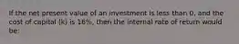 If the net present value of an investment is less than 0, and the cost of capital (k) is 16%, then the internal rate of return would be: