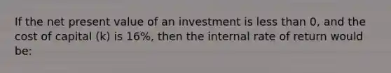 If the net present value of an investment is less than 0, and the cost of capital (k) is 16%, then the internal rate of return would be: