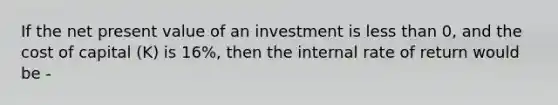 If the net present value of an investment is less than 0, and the cost of capital (K) is 16%, then the internal rate of return would be -