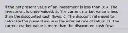 If the net present value of an investment is less than 0: A. The investment is undervalued. B. The current market value is less than the discounted cash flows. C. The discount rate used to calculate the present value is the internal rate of return. D. The current market value is more than the discounted cash flows.