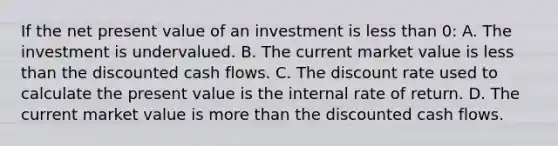 If the net present value of an investment is less than 0: A. The investment is undervalued. B. The current market value is less than the discounted cash flows. C. The discount rate used to calculate the present value is the internal rate of return. D. The current market value is more than the discounted cash flows.