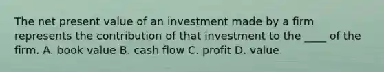 The net present value of an investment made by a firm represents the contribution of that investment to the ____ of the firm. A. book value B. cash flow C. profit D. value