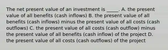 The net present value of an investment is _____. A. the present value of all benefits (cash inflows) B. the present value of all benefits (cash inflows) minus the present value of all costs (cash outflows) C. the present value of all costs (cash outflow) minus the present value of all benefits (cash inflow) of the project D. the present value of all costs (cash outflows) of the project