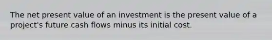 The net present value of an investment is the present value of a project's future cash flows minus its initial cost.