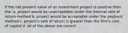 If the net present value of an investment project is positive then the: a. project would be unacceptable under the internal rate of return method b. project would be acceptable under the payback method c. project's rate of return is greater than the firm's cost of capital d. all of the above are correct