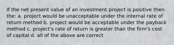 If the net present value of an investment project is positive then the: a. project would be unacceptable under the internal rate of return method b. project would be acceptable under the payback method c. project's rate of return is greater than the firm's cost of capital d. all of the above are correct