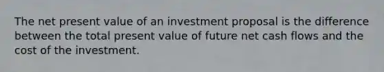 The net present value of an investment proposal is the difference between the total present value of future net cash flows and the cost of the investment.