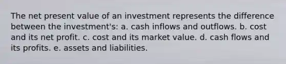 The net present value of an investment represents the difference between the investment's: a. cash inflows and outflows. b. cost and its net profit. c. cost and its market value. d. cash flows and its profits. e. assets and liabilities.