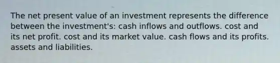 The net present value of an investment represents the difference between the investment's: cash inflows and outflows. cost and its net profit. cost and its market value. cash flows and its profits. assets and liabilities.