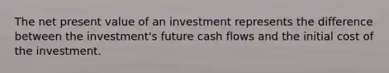 The net present value of an investment represents the difference between the investment's future cash flows and the initial cost of the investment.