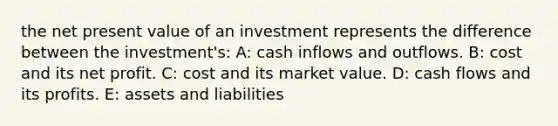 the net present value of an investment represents the difference between the investment's: A: cash inflows and outflows. B: cost and its net profit. C: cost and its market value. D: cash flows and its profits. E: assets and liabilities