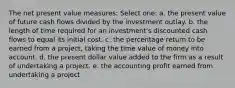 The net present value measures: Select one: a. the present value of future cash flows divided by the investment outlay. b. the length of time required for an investment's discounted cash flows to equal its initial cost. c. the percentage return to be earned from a project, taking the time value of money into account. d. the present dollar value added to the firm as a result of undertaking a project. e. the accounting profit earned from undertaking a project