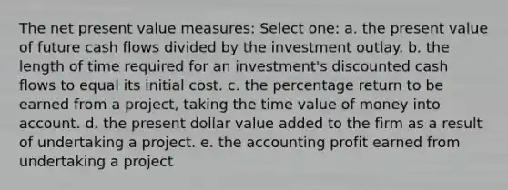 The net present value measures: Select one: a. the present value of future cash flows divided by the investment outlay. b. the length of time required for an investment's discounted cash flows to equal its initial cost. c. the percentage return to be earned from a project, taking the time value of money into account. d. the present dollar value added to the firm as a result of undertaking a project. e. the accounting profit earned from undertaking a project