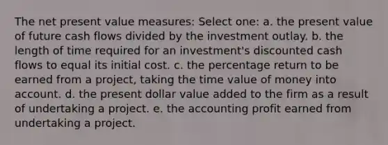 The net present value measures: Select one: a. the present value of future cash flows divided by the investment outlay. b. the length of time required for an investment's discounted cash flows to equal its initial cost. c. the percentage return to be earned from a project, taking the time value of money into account. d. the present dollar value added to the firm as a result of undertaking a project. e. the accounting profit earned from undertaking a project.