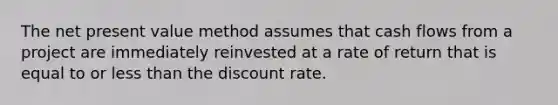 The net present value method assumes that cash flows from a project are immediately reinvested at a rate of return that is equal to or less than the discount rate.