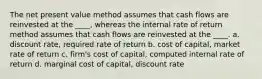 The net present value method assumes that cash flows are reinvested at the ____, whereas the internal rate of return method assumes that cash flows are reinvested at the ____. a. discount rate, required rate of return b. cost of capital, market rate of return c. firm's cost of capital, computed internal rate of return d. marginal cost of capital, discount rate