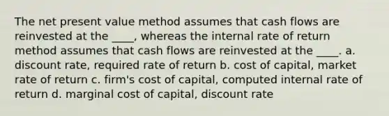 The net present value method assumes that cash flows are reinvested at the ____, whereas the internal rate of return method assumes that cash flows are reinvested at the ____. a. discount rate, required rate of return b. cost of capital, market rate of return c. firm's cost of capital, computed internal rate of return d. marginal cost of capital, discount rate